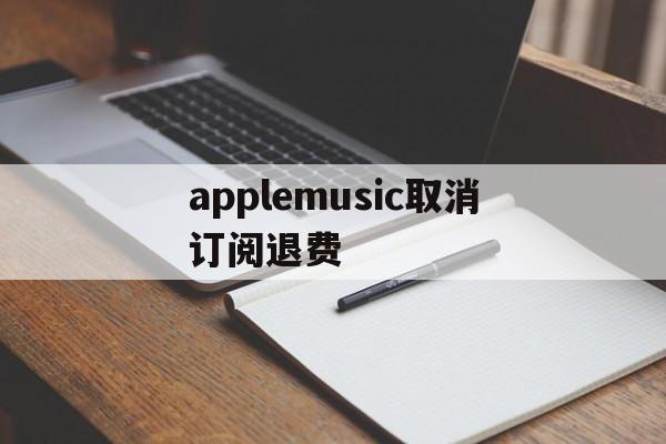 applemusic取消订阅退费(applemusic取消订阅还能听吗)